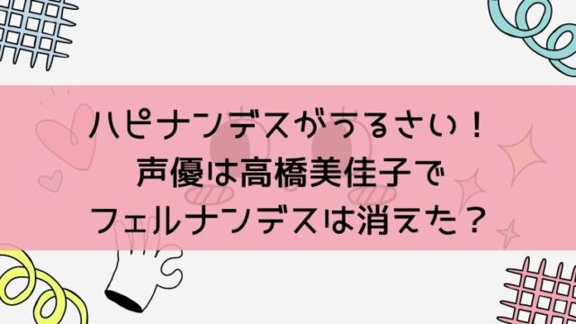 ハピナンデスがうるさい 声優は高橋美佳子でフェルナンデスは消えた 毎日にほんのちょっぴりスパイスを